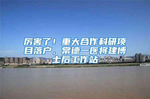 厉害了！重大合作科研项目落户，常德一医将建博士后工作站