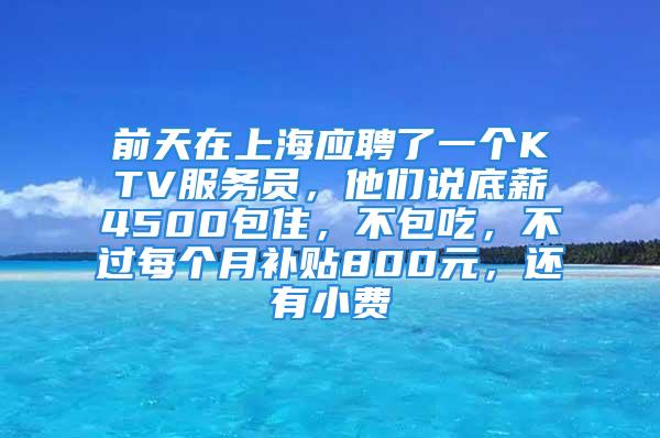 前天在上海应聘了一个KTV服务员，他们说底薪4500包住，不包吃，不过每个月补贴800元，还有小费