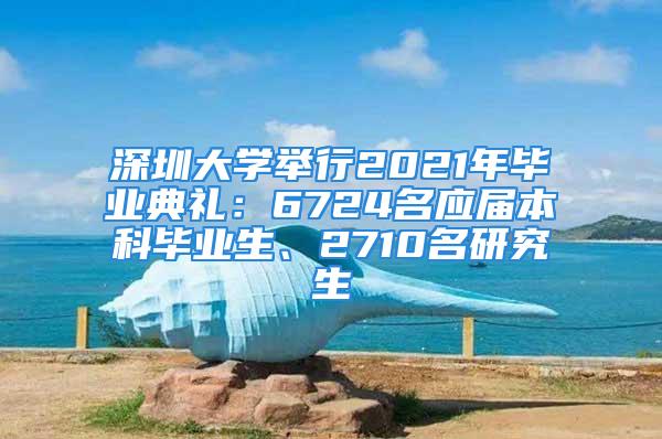 深圳大学举行2021年毕业典礼：6724名应届本科毕业生、2710名研究生