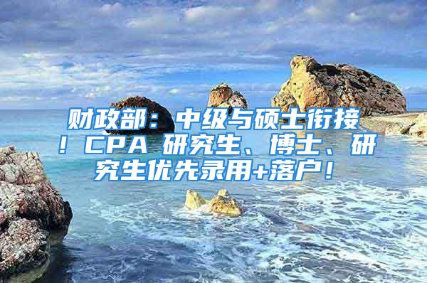 财政部：中级与硕士衔接！CPA≈研究生、博士、研究生优先录用+落户！