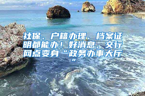 社保、户籍办理、档案证明都能办！好消息，交行网点变身“政务办事大厅”