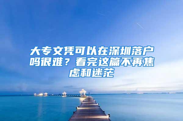 大专文凭可以在深圳落户吗很难？看完这篇不再焦虑和迷茫