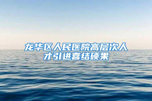 龙华区人民医院高层次人才引进喜结硕果