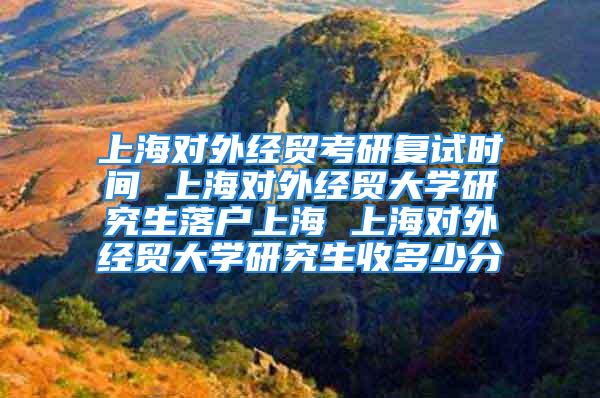 上海对外经贸考研复试时间 上海对外经贸大学研究生落户上海 上海对外经贸大学研究生收多少分