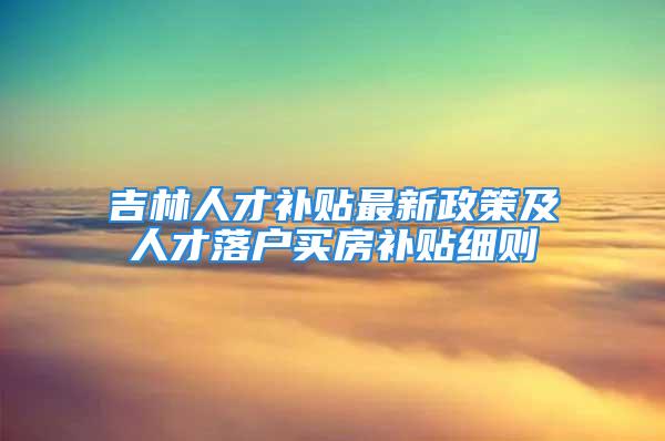 吉林人才补贴最新政策及人才落户买房补贴细则