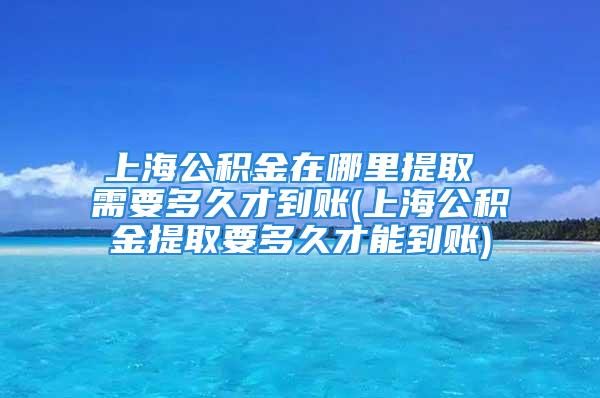 上海公积金在哪里提取 需要多久才到账(上海公积金提取要多久才能到账)