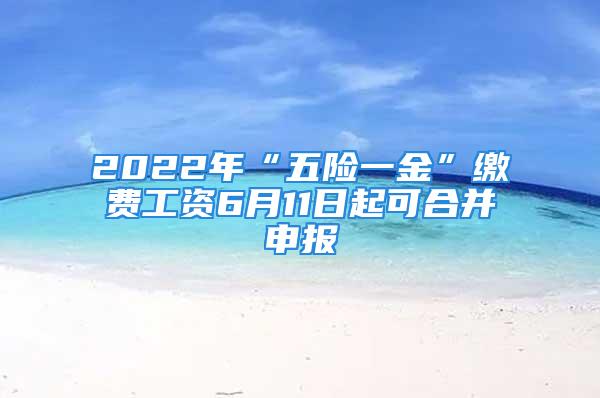 2022年“五险一金”缴费工资6月11日起可合并申报