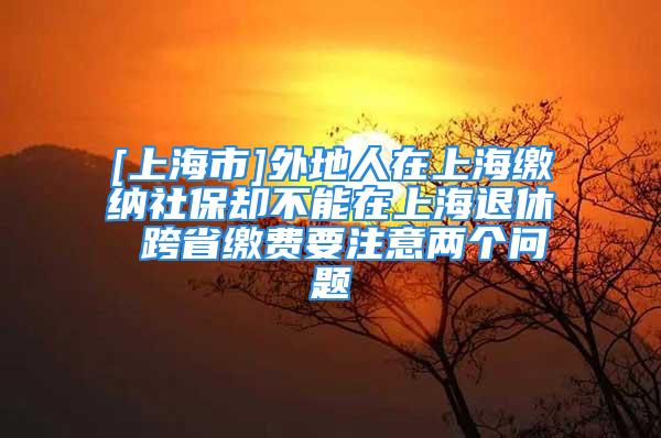 [上海市]外地人在上海缴纳社保却不能在上海退休 跨省缴费要注意两个问题