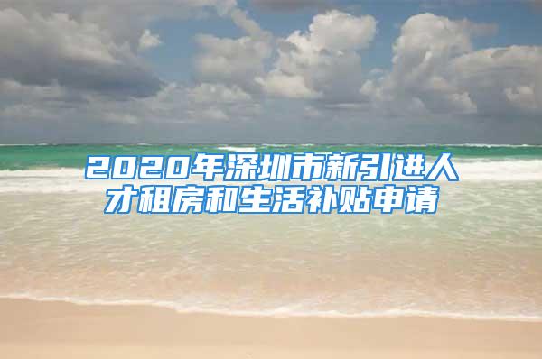 2020年深圳市新引进人才租房和生活补贴申请