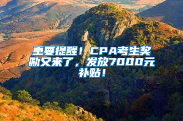 重要提醒！CPA考生奖励又来了，发放7000元补贴！