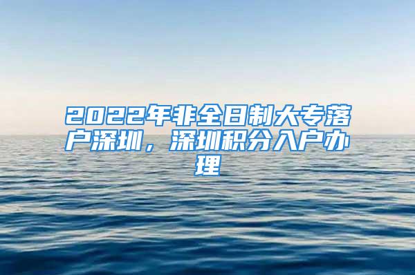 2022年非全日制大专落户深圳，深圳积分入户办理