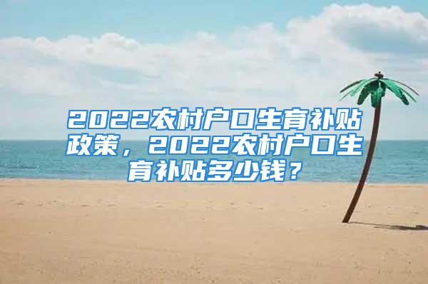 2022农村户口生育补贴政策，2022农村户口生育补贴多少钱？