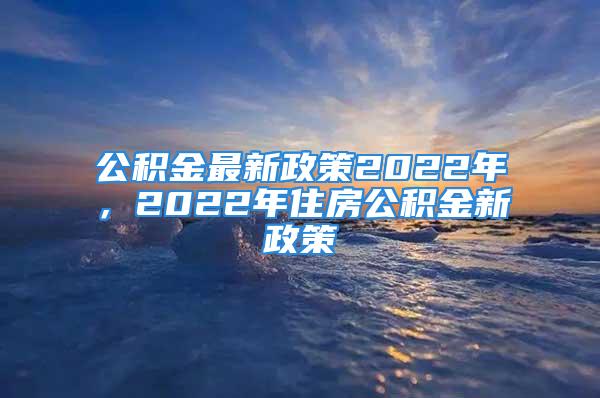 公积金最新政策2022年，2022年住房公积金新政策