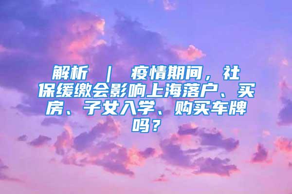 解析 ｜ 疫情期间，社保缓缴会影响上海落户、买房、子女入学、购买车牌吗？