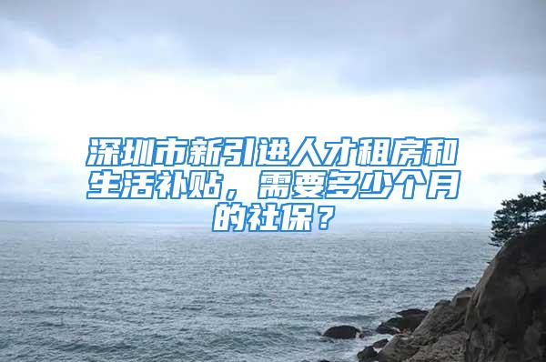 深圳市新引进人才租房和生活补贴，需要多少个月的社保？