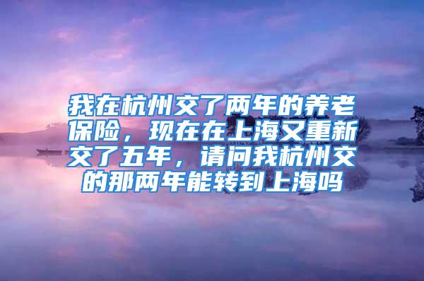 我在杭州交了两年的养老保险，现在在上海又重新交了五年，请问我杭州交的那两年能转到上海吗