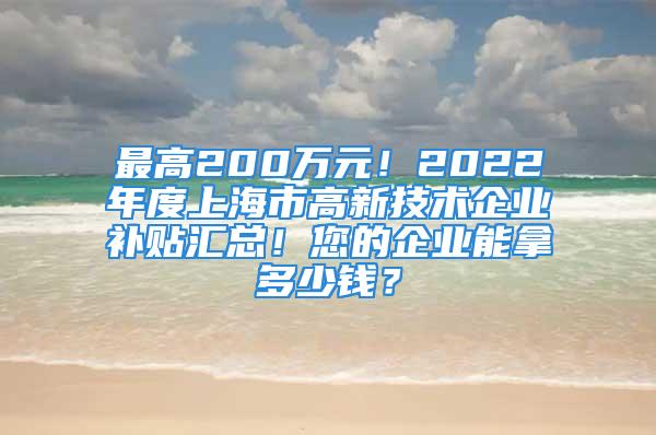 最高200万元！2022年度上海市高新技术企业补贴汇总！您的企业能拿多少钱？