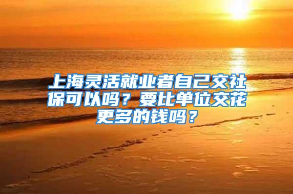 上海灵活就业者自己交社保可以吗？要比单位交花更多的钱吗？