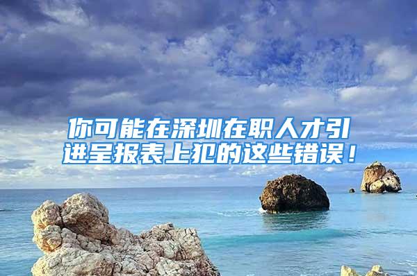 你可能在深圳在职人才引进呈报表上犯的这些错误！