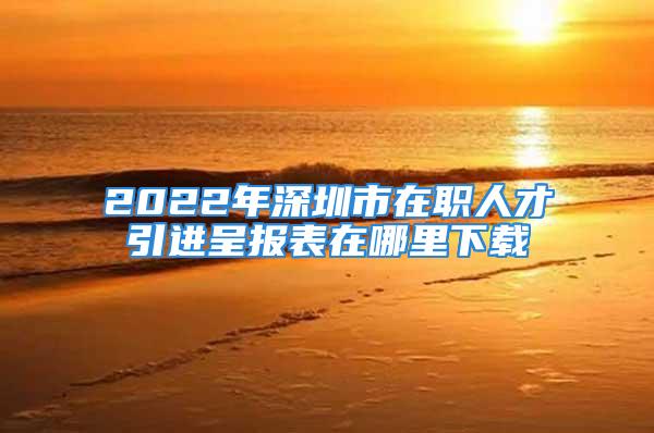 2022年深圳市在职人才引进呈报表在哪里下载