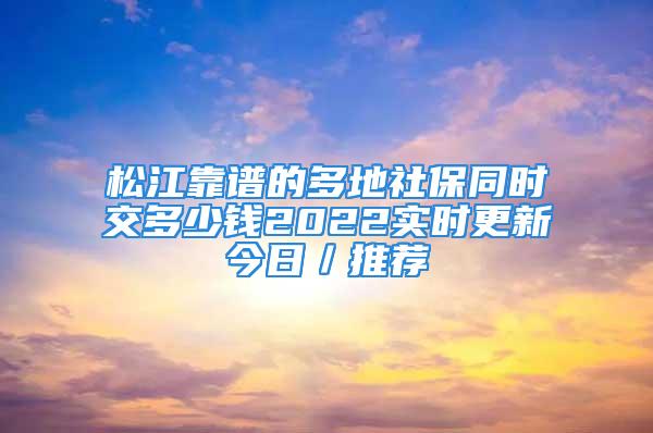 松江靠谱的多地社保同时交多少钱2022实时更新今日／推荐