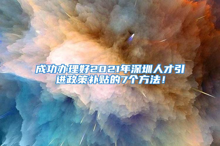 成功办理好2021年深圳人才引进政策补贴的7个方法！