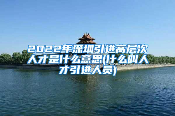 2022年深圳引进高层次人才是什么意思(什么叫人才引进人员)