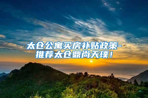 太仓公寓买房补贴政策-推荐太仓鼎尚天璞！