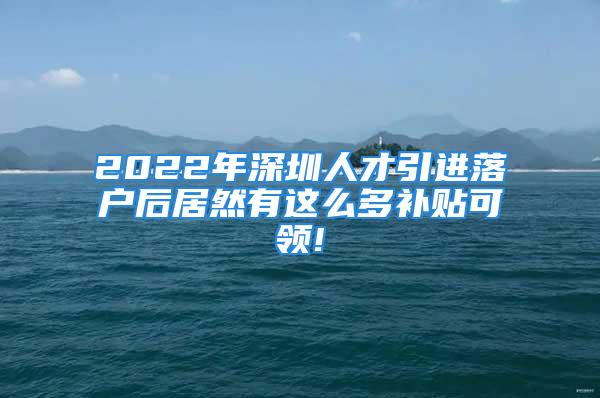 2022年深圳人才引进落户后居然有这么多补贴可领!