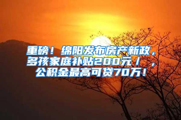 重磅！绵阳发布房产新政，多孩家庭补贴200元／㎡，公积金最高可贷70万！