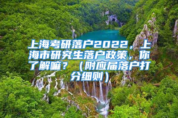 上海考研落户2022，上海市研究生落户政策，你了解嘛？（附应届落户打分细则）