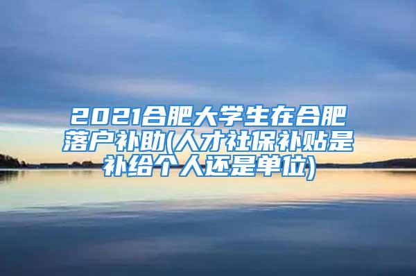 2021合肥大学生在合肥落户补助(人才社保补贴是补给个人还是单位)