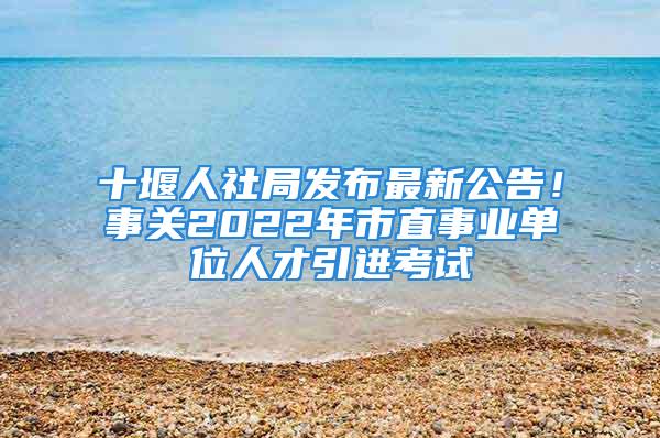 十堰人社局发布最新公告！事关2022年市直事业单位人才引进考试