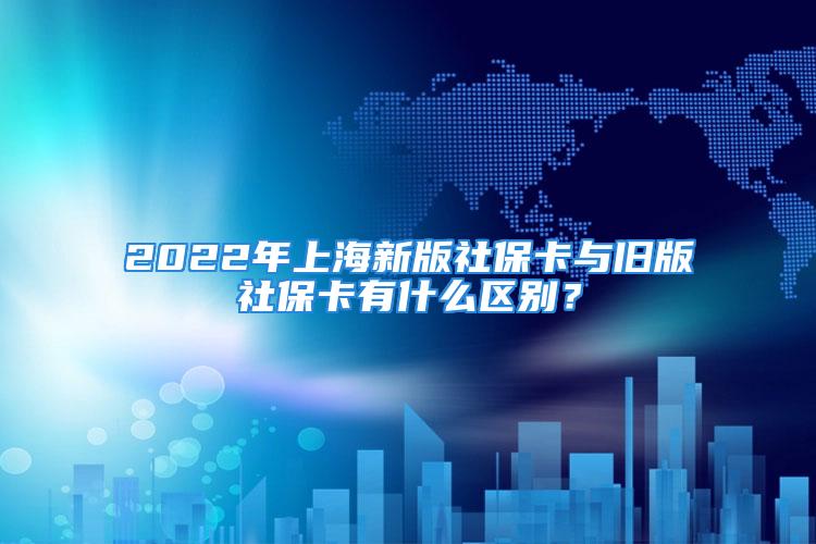 2022年上海新版社保卡与旧版社保卡有什么区别？