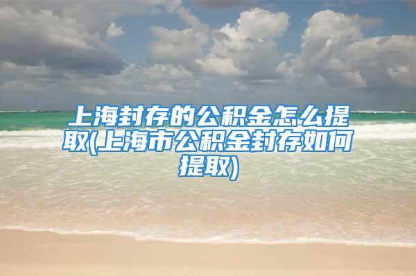 上海封存的公积金怎么提取(上海市公积金封存如何提取)