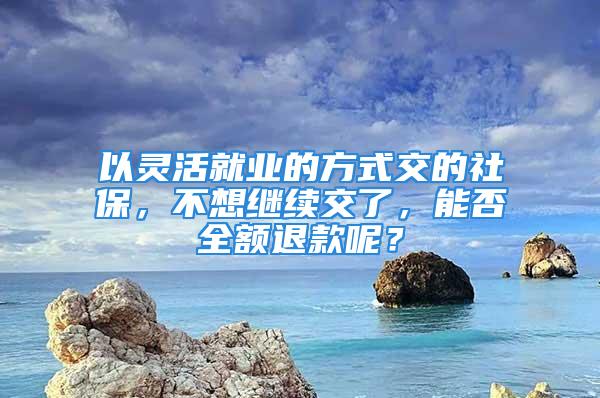 以灵活就业的方式交的社保，不想继续交了，能否全额退款呢？