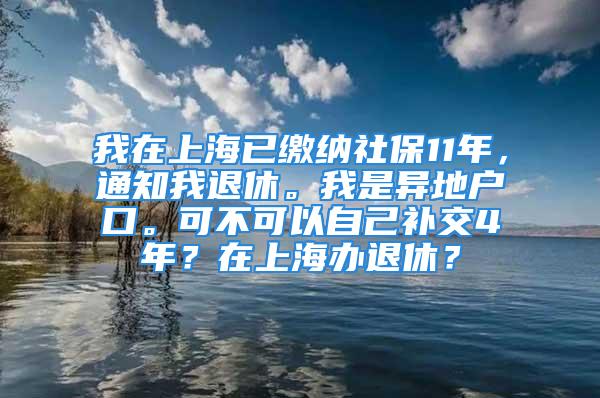 我在上海已缴纳社保11年，通知我退休。我是异地户口。可不可以自己补交4年？在上海办退休？