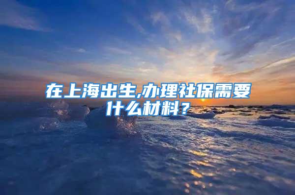 在上海出生,办理社保需要什么材料？