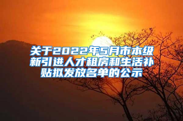 关于2022年5月市本级新引进人才租房和生活补贴拟发放名单的公示