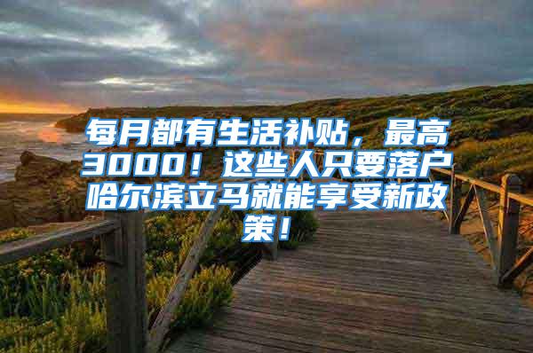 每月都有生活补贴，最高3000！这些人只要落户哈尔滨立马就能享受新政策！