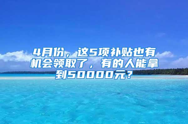 4月份，这5项补贴也有机会领取了，有的人能拿到50000元？