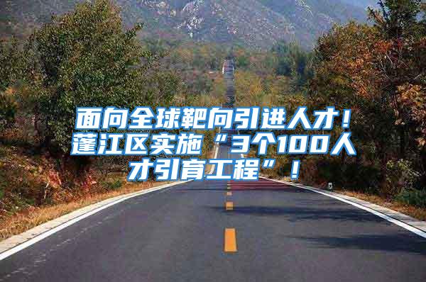 面向全球靶向引进人才！蓬江区实施“3个100人才引育工程”！