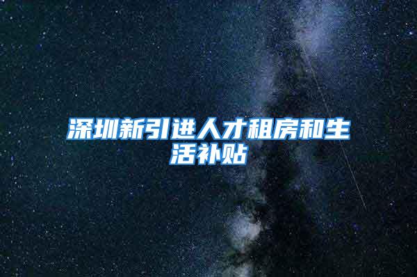 深圳新引进人才租房和生活补贴