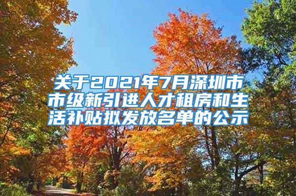 关于2021年7月深圳市市级新引进人才租房和生活补贴拟发放名单的公示