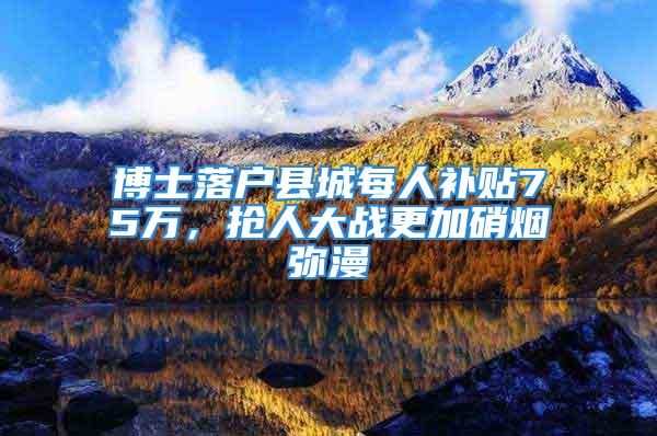 博士落户县城每人补贴75万，抢人大战更加硝烟弥漫