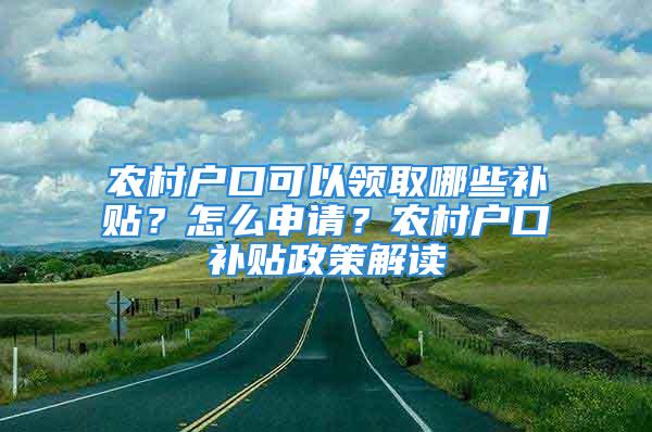 农村户口可以领取哪些补贴？怎么申请？农村户口补贴政策解读