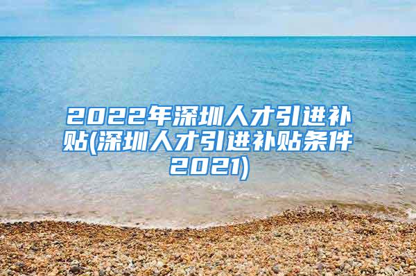 2022年深圳人才引进补贴(深圳人才引进补贴条件2021)