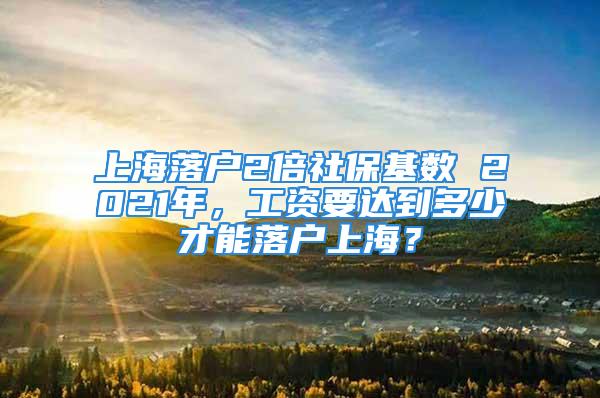 上海落户2倍社保基数 2021年，工资要达到多少才能落户上海？