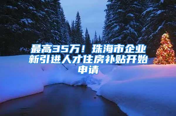 最高35万！珠海市企业新引进人才住房补贴开始申请