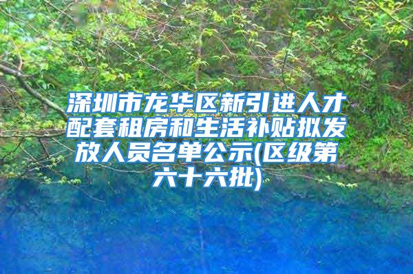 深圳市龙华区新引进人才配套租房和生活补贴拟发放人员名单公示(区级第六十六批)